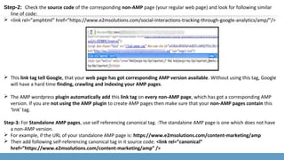 Step-2: Check the source code of the corresponding non-AMP page (your regular web page) and look for following similar
line of code:
 <link rel=”amphtml” href=”https://www.e2msolutions.com/social-interactions-tracking-through-google-analytics/amp/”/>
 This link tag tell Google, that your web page has got corresponding AMP version available. Without using this tag, Google
will have a hard time finding, crawling and indexing your AMP pages.
 The AMP wordpress plugin automatically add this link tag on every non-AMP page, which has got a corresponding AMP
version. If you are not using the AMP plugin to create AMP pages then make sure that your non-AMP pages contain this
‘link’ tag.
Step-3: For Standalone AMP pages, use self referencing canonical tag. :The standalone AMP page is one which does not have
a non-AMP version.
 For example, if the URL of your standalone AMP page is: https://www.e2msolutions.com/content-marketing/amp
 Then add following self-referencing canonical tag in it source code: <link rel=”canonical”
href=”https://www.e2msolutions.com/content-marketing/amp” />
 