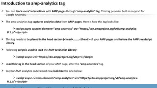 Introduction to amp-analytics tag
 You can track users’ interactions with AMP pages through ‘amp-analytics’ tag. This tag provides built-in support for
Google Analytics.
 The amp-analytics tag captures analytics data from AMP pages. Here is how this tag looks like:
<script async custom-element=”amp-analytics” src=”https://cdn.ampproject.org/v0/amp-analytics-
0.1.js”></script>
 This tag needs to be placed in the head section (<head>………</head> of your AMP pages and before the AMP JavaScript
Library.
 Following script is used to load the AMP JavaScript Library:
 <script async src=”https://cdn.ampproject.org/v0.js”></script>
 Load this tag in the head section of your AMP page, after the ‘amp-analytics’ tag.
 So your AMP analytics code would now look like the one below:
 <script async custom-element=”amp-analytics” src=”https://cdn.ampproject.org/v0/amp-analytics-
0.1.js”></script>
 
