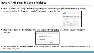Tracking AMP pages in Google Analytics
 Step-1: Create a new Google Analytics property (name it something like [Your Website Name] AMP) by
navigating to Admin > Property > Create New Property in your GA view:
 Step-2: Note down the Tracking ID of the new property, by navigating to: Admin > Property > Property
Settings:
 You would need this tracking ID later, while setting up JSON object for collecting and sending pageview data
to Google Analytics.
 