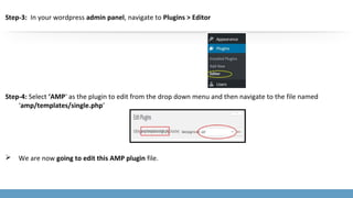 Step-3: In your wordpress admin panel, navigate to Plugins > Editor
Step-4: Select ‘AMP‘ as the plugin to edit from the drop down menu and then navigate to the file named
‘amp/templates/single.php’
 We are now going to edit this AMP plugin file.
 