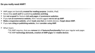 Do you really need AMP?
 AMP pages are basically created for reading purpose. (mobile, iPad)
 Hence they work well for publishing websites and blog.
 But not so good for feature rich web pages of ecommerce websites.
 If you run an ecommerce website, then I would suggest not to set up AMP.
 Make a responsive website, which loads very fast on mobile devices. Forget about AMP.
 If you run a blog or publishing website, then consider using AMP.
 What I learn:
#1 AMP requires, that you remove lot of features/functionality from your regular web pages
#2 AMP technology demands, creation of AMP pages for mobile devices
 