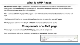 Accelerated Mobile Pages is open source mobile page format which is used to build mobile web pages with
static content that loads instantly on mobile devices. AMP pages (.amp.html) are similar to HTML pages but use
few different markups, extra rules and restrictions.
The Accelerated Mobile Page (or AMP page) is a very trimmed down and restricted version of your normal web
page.
AMP pages could load on an average, 4 times faster than the corresponding non-AMP pages.
AMP pages are delivered from Google AMP CDN, when accessed from search results
Following is an example of basic AMP HTML page, along with its components
Hot to find various AMP HTML elements, by viewing the source code of a AMP page:
What Is AMP Pages
Components of a AMP page
 
