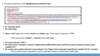 Pay special attention to the highlighted and numbered code:
 #1 <!doctype html>
 #2 <html amp>
 Note: a AMP page must contain <head> and <body> tags. These tags are optional in HTML
The head section (<head>….</head>) of the AMP page
 #3 <meta charset=”utf-8 >″
 #4 <meta name=”viewport” content=”width=device-width,initial-scale=1,minimum-scale=1,maximum-scale=1,user-
scalable=no”>
 #5 <script async custom-element=”amp-analytics” src=”https://cdn.ampproject.org/v0/amp-analytics-0.1.js”></script>
This is AMP Analytics tag which is used to add AMP Analytics functionality to AMP page.
 