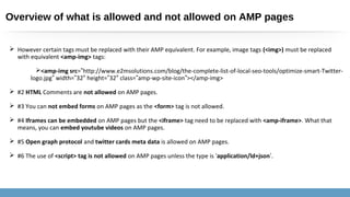 Overview of what is allowed and not allowed on AMP pages
 However certain tags must be replaced with their AMP equivalent. For example, image tags (<img>) must be replaced
with equivalent <amp-img> tags:
<amp-img src=”http://www.e2msolutions.com/blog/the-complete-list-of-local-seo-tools/optimize-smart-Twitter-
logo.jpg” width=”32 height=″ ”32 class=″ ”amp-wp-site-icon”></amp-img>
 #2 HTML Comments are not allowed on AMP pages.
 #3 You can not embed forms on AMP pages as the <form> tag is not allowed.
 #4 Iframes can be embedded on AMP pages but the <iframe> tag need to be replaced with <amp-iframe>. What that
means, you can embed youtube videos on AMP pages.
 #5 Open graph protocol and twitter cards meta data is allowed on AMP pages.
 #6 The use of <script> tag is not allowed on AMP pages unless the type is ‘application/ld+json’.
 
