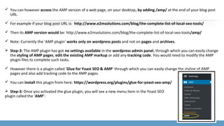  You can however access the AMP version of a web page, on your desktop, by adding /amp/ at the end of your blog post
URL.
 For example if your blog post URL is: http://www.e2msolutions.com/blog/the-complete-list-of-local-seo-tools/
 Then its AMP version would be: http://www.e2msolutions.com/blog/the-complete-list-of-local-seo-tools/amp/
 Note: Currently the ‘AMP plugin’ works only on wordpress posts and not on pages and archives.
 Step-3: The AMP plugin has got no settings available in the wordpress admin panel, through which you can easily change
the styling of AMP pages, edit the existing AMP markup or add any tracking code. You would need to modify the AMP
plugin files to complete such tasks.
 However there is a plugin called ‘Glue for Yoast SEO & AMP‘ through which you can easily change the styling of AMP
pages and also add tracking code to the AMP pages.
 You can install this plugin from here: https://wordpress.org/plugins/glue-for-yoast-seo-amp/
 Step-3: Once you activated the glue plugin, you will see a new menu item in the Yoast SEO
plugin called the ‘AMP’:
 