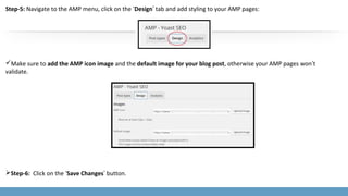 Step-5: Navigate to the AMP menu, click on the ‘Design’ tab and add styling to your AMP pages:
Make sure to add the AMP icon image and the default image for your blog post, otherwise your AMP pages won’t
validate.
Step-6: Click on the ‘Save Changes’ button.
 