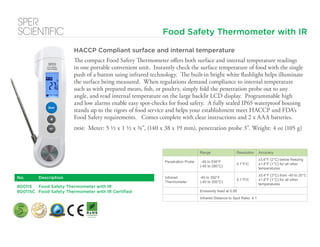 Food Safety Thermometer with IR
HACCP Compliant surface and internal temperature
The compact Food Safety Thermometer offers both surface and internal temperature readings
in one portable convenient unit. Instantly check the surface temperature of food with the single
push of a button using infrared technology. The built-in bright white flashlight helps illuminate
the surface being measured. When regulations demand compliance to internal temperature
such as with prepared meats, fish, or poultry, simply fold the penetration probe out to any
angle, and read internal temperature on the large backlit LCD display. Programmable high
and low alarms enable easy spot-checks for food safety. A fully sealed IP65 waterproof housing
stands up to the rigors of food service and helps your establishment meet HACCP and FDA’s
Food Safety requirements. Comes complete with clear instructions and 2 x AAA batteries.
dim: Meter: 5 ½ x 1 ½ x ¾”, (140 x 38 x 19 mm), penetration probe 3”. Weight: 4 oz (105 g)
No. Description
800115 Food Safety Thermometer with IR
800115C Food Safety Thermometer with IR Certified
Range Resolution Accuracy
Penetration Probe -40 to 536°F
(-40 to 280°C)
0.1°F/C
±3.6°F (2°C) below freezing
±1.8°F (1°C) for all other
temperatures
Infrared
Thermometer
-40 to 392°F
(-40 to 200°C)
0.1°F/C
±5.4°F (3°C) from -40 to 20°C
±1.8°F (1°C) for all other
temperatures
Emissivity fixed at 0.95
Infrared Distance to Spot Ratio: 4:1
 