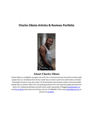 Charles Siboto Articles & Reviews Portfolio
About Charles Siboto
Charles Siboto is a delightful, youngish man of 28. He is a feminist because the world currently needs
people who are. He believes that all lives matter but currently it seems the world needs a reminder
that people of colour's lives also matter. He firmly believes that kindness matters and cannot abide
people who are asshats. When he's not standing perfectly still in the hope that people will leave him
alone, he's reading something to do with horses and/or spaceships or blogging (goodbuddies inc.
and The Jot Book) about that sort of thing. Call cell +27 (0)84 891 1726, email csiboto@gmail.com or
connect on Facebook
 