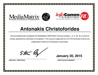 Antonakis Christoforides
Having satisfactorily completed the MediaMatrix NION Web Training modules 1, 2, 3, 4a, 4b, 5 and 6 is
hereby awarded this certificate of completion. This course is approved for 2.0 CTS Renewal Units by the
independent InfoComm Certification Committee.
January 20, 2015
___________________________________________________ ________________________________
Instructor : Steve Gray Date Course Completed
 