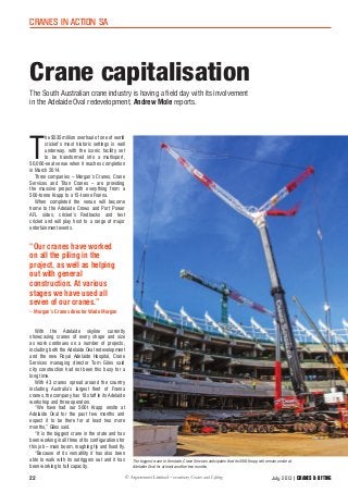 22
cranes in action sa
Crane capitalisation
T
he $535 million overhaul of one of world
cricket’s most historic settings is well
underway, with the iconic facility set
to be transformed into a multisport,
50,000-seat venue when it reaches completion
in March 2014.
Three companies – Morgan’s Cranes, Crane
Services and Titan Cranes – are providing
the massive project with everything from a
500-tonne Krupp to a 15-tonne Franna.
When completed the venue will become
home to the Adelaide Crows and Port Power
AFL sides, cricket’s Redbacks and test
cricket and will play host to a range of major
entertainment events.
With the Adelaide skyline currently
showcasing cranes of every shape and size
as work continues on a number of projects,
including both the Adelaide Oval redevelopment
and the new Royal Adelaide Hospital, Crane
Services managing director Tom Giles said
city construction had not been this busy for a
long time.
With 43 cranes spread around the country
including Australia’s largest fleet of Franna
cranes, the company has 18 staff in its Adelaide
workshop and three operators.
“We have had our 500t Krupp onsite at
Adelaide Oval for the past few months and
expect it to be there for at least two more
months,” Giles said.
“It is the biggest crane in the state and has
been working in all three of its configurations for
this job – main boom, roughing fly and fixed fly.
“Because of its versatility it has also been
able to walk with its outriggers out and it has
been working to full capacity.
The South Australian crane industry is having a field day with its involvement
in the Adelaide Oval redevelopment, Andrew Mole reports.
July 2013 CRANES & LIfting
“Our cranes have worked
on all the piling in the
project, as well as helping
out with general
construction. At various
stages we have used all
seven of our cranes.”
– Morgan’s Cranes director Wade Morgan
The biggest crane in the state, Crane Services anticipates that its 500t Krupp will remain onsite at
Adelaide Oval for at least another two months.
 