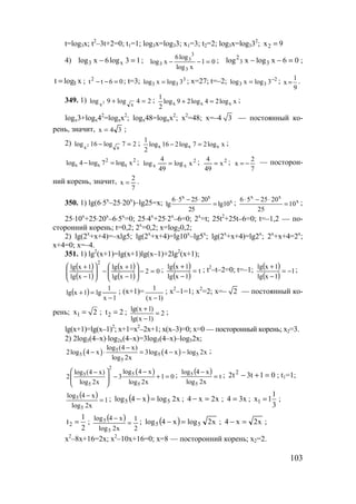 103
t=log3x; t2
–3t+2=0; t1=1; log3x=log33; x1=3; t2=2; log3x=log332
; 2x 9=
4) 13log6xlog x3 =− ; 01
xlog
log6
xlog
3
3
3
3 =−− ; 06xlogxlog 33
2
=−− ;
xlogt 3= ; 06tt2
=−− ; t=3; 3
33 3logxlog = ; x=27; t=–2; 2
33 3logxlog −
= ;
9
1
x = .
349. 1) 24log9log xx2 =+ ; x x x
1
log 9 2log 4 2log x
2
+ = ;
logx3+logx42
=logxx2
; logx48=logxx2
; x2
=48; x=–4 3 — постоянный ко-
рень, значит, 34x = ;
2) 27log16log xx2 =− ; xlog27log216log
2
1
xxx =− ;
2
x
2
xx xlog7log4log =− ; 2
xx xlog
49
4
log = ; 2
x
49
4
= ;
7
2
x −= — посторон-
ний корень, значит,
7
2
x = .
350. 1) lg(6⋅5x
–25⋅20x
)–lg25=x;
x x
x6 5 25 20
lg lg10
25
⋅ − ⋅
= ;
x x
x6 5 25 20
10
25
⋅ − ⋅
= ;
25⋅10x
+25⋅20x
–6⋅5x
=0; 25⋅4x
+25⋅2x
–6=0; 2x
=t; 25t2
+25t–6=0; t=–1,2 — по-
сторонний корень; t=0,2; 2x
=0,2; x=log20,2;
2) lg(2x
+x+4)=–xlg5; lg(2x
+x+4)=lg10x
–lg5x
; lg(2x
+x+4)=lg2x
; 2x
+x+4=2x
;
x+4=0; x=–4.
351. 1) lg2
(x+1)=lg(x+1)lg(x–1)+2lg2
(x+1);
( )
( )
( )
( )
02
1xlg
1xlg
1xlg
1xlg
2
=−





−
+
−





−
+ ; ( )
( )
t
1xlg
1xlg
=
−
+ ; t2
–t–2=0; t=–1; ( )
( )
1
1xlg
1xlg
−=
−
+ ;
( )
1x
1
lg1xlg
−
=+ ; (x+1)= 1
(x 1)−
; x2
–1=1; x2
=2; x=– 2 — постоянный ко-
рень; 1x 2= ; 2t 2= ; lg(x 1)
2
lg(x 1)
+
=
−
;
lg(x+1)=lg(x–1)2
; x+1=x2
–2x+1; x(x–3)=0; x=0 — посторонный корень; x2=3.
2) 2log5(4–x)⋅log2x(4–x)=3log5(4–x)–log52x;
( ) ( )5
5 5 5
5
log (4 x)
2log 4 x 3log 4 x log 2x
log 2x
−
− ⋅ = − − ;
( )
2
55
5 5
log 4 xlog (4 x)
2 3 1 0
log 2x log 2x
  −−
− + = 
 
; ( ) t
x2log
x4log
5
5
=
−
; 01t3t2 2
=+− ; t1=1;
( ) 1
x2log
x4log
5
5
=
−
; ( ) x2logx4log 55 =− ; x2x4 =− ; x34 = ; 1
1
x 1
3
= ;
2
1
t
2
= ; ( )
2
1
x2log
x4log
5
5
=
−
; ( ) x2logx4log 55 =− ; x2x4 =− ;
x2
–8x+16=2x; x2
–10x+16=0; x=8 — посторонний корень; x2=2.
www.5balls.ru
 