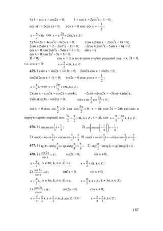 187
4) 1 + cos x + cos2x = 0; 1 + cos x + 2cos2
x – 1 = 0;
cos x(1 + 2cos x) = 0; cos x = 0 или
2
1
xcos −= ;
k
2
x π+
π
= или Zk,k2
3
2
x ∈π+
π
±= ;
5) 5sin2x + 4cos3
x – 8cos x = 0; 2cos x(5sin x + 2cos2
x – 8) = 0;
2cos x(5sin x + 2 – 2sin2
x – 8) = 0; –2cos x(2sin2
x – 5sin x + 6) = 0;
cos x = 0 или 2sin2
x – 5sin x + 6 = 0; sin x = a
cos x = 0 или 2a2
– 5a + 6 = 0;
D < 0; cos x = 0, а во втором случае решений нет, т.к. D < 0,
т.е. cos x = 0; Zk,k
2
x ∈π+
π
= .
675. 1) sin x + sin2x + sin3x = 0; 2sin2x cos x + sin2x = 0;
sin2x(2cos x + 1) = 0; sin2x = 0 или
2
1
xcos −= ;
k
2
x
π
= или Zk,k2
3
2
x ∈π+
π
±= ;
2) cos x – cos3x = cos2x – cos4x; –2sin(–x)sin2x = –2sin(–x)sin3x;
2sin x(sin3x – sin2x) = 0; 0
2
x5
cos
2
x
sinxsin4 = ;
sin x = 0 или 0
2
x
sin = или 0
2
x5
cos = ; x = πk или 2x = 2πk (входит в
первую серию корней) или Zk,k
22
x5
∈π+
π
= ; x = πk или Zk,k
5
2
5
x ∈
π
+
π
= .
676. 1) 1 1
sin(arcsin )
3 3
= ; 2)
4
1
4
1
arcsinsin −=











− ;
3) 3 3 3
sin( arcsin ) sin(arcsin )
4 4 4
π − = = 4) 2 2 2
sin( arcsin ) sin(arcsin )
3 3 3
π + = − = − .
677. 1) 5 5 5
tg( arctg ) tg(arctg )
4 4 4
π + = = ; 2) ( )ctg( arctg2) tg arctg2 2
2
π
− = = .
678. 1) 0
xsin
x2sin
= ; sin2x = 0; sin x ≠ 0;
k
2
x
π
= , x ≠ πn, k, n ∈ Z, т.е. Zk,k
2
x ∈π+
π
= ;
2) 0
xsin
x3sin
= ; sin3x = 0; sin x ≠ 0;
k
3
x
π
= , x ≠ πn, k, n ∈ Z, т.е. Zk,k
3
x ∈
π
= , k ≠ 3n, n ∈ Z;
3) 0
xcos
x2cos
= ; cos2x = 0; cos x ≠ 0;
Zn,k,n
2
x,k
24
x ∈π+
π
≠
π
+
π
= , т.е. Zk,k
24
x ∈
π
+
π
= ;
www.5balls.ru
 