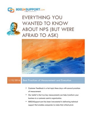 EVERYTHING YOU
WANTED TO KNOW
ABOUT NPS (BUT WERE
AFRAID TO ASK)
1/10/2016 Best Practices of Measurement and Execution
• Customer Feedback is a hot topic these days with several practices
of measurement.
• Our belief is that two key measurements can help transform your
business to a customer-centric organization.
• 80024Support.com has been instrumental in delivering technical
support that enables companies to make that critical pivot.
 