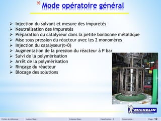 Fichier de référence : Auteur/Dept : Création/Date : Classification : D Conservation : Page :
*Mode opératoire général
12
 Injection du solvant et mesure des impuretés
 Neutralisation des impuretés
 Préparation du catalyseur dans la petite bonbonne métallique
 Mise sous pression du réacteur avec les 2 monomères
 Injection du catalyseur(t=0)
 Augmentation de la pression du réacteur à P bar
 Suivi de la polymérisation
 Arrêt de la polymérisation
 Rinçage du réacteur
 Blocage des solutions
 