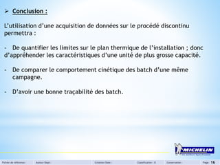Fichier de référence : Auteur/Dept : Création/Date : Classification : D Conservation : Page : 16
 Conclusion :
L’utilisation d’une acquisition de données sur le procédé discontinu
permettra :
- De quantifier les limites sur le plan thermique de l’installation ; donc
d’appréhender les caractéristiques d’une unité de plus grosse capacité.
- De comparer le comportement cinétique des batch d’une même
campagne.
- D’avoir une bonne traçabilité des batch.
 