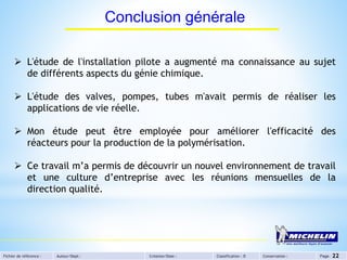 Fichier de référence : Auteur/Dept : Création/Date : Classification : D Conservation : Page : 22
Conclusion générale
 L'étude de l'installation pilote a augmenté ma connaissance au sujet
de différents aspects du génie chimique.
 L'étude des valves, pompes, tubes m'avait permis de réaliser les
applications de vie réelle.
 Mon étude peut être employée pour améliorer l'efficacité des
réacteurs pour la production de la polymérisation.
 Ce travail m’a permis de découvrir un nouvel environnement de travail
et une culture d’entreprise avec les réunions mensuelles de la
direction qualité.
 