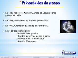 Fichier de référence : Auteur/Dept : Création/Date : Classification : D Conservation : Page :
*Présentation du groupe
3
 En 1889 ,les frères Michelin, André et Édouard, créé
groupe Michelin.
 En 1946, fabrication de premier pneu radial.
 En 1979, Champion du Monde en Formule 1.
 Les 4 piliers stratégiques:
- Innover avec passion.
- Croître au service de ses clients.
- Améliorer la compétitivité.
- Avancer Ensemble.
 