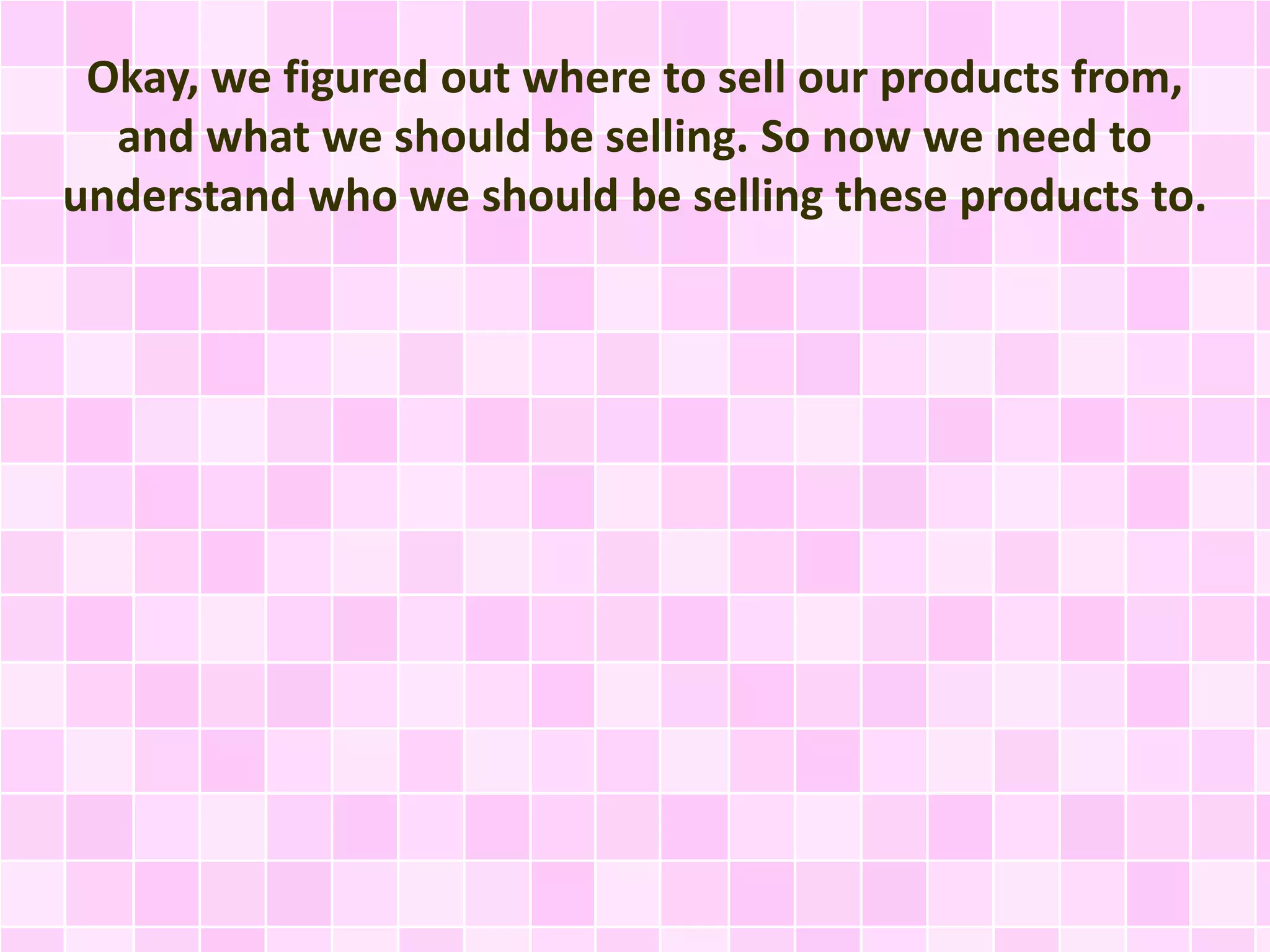 Okay, we figured out where to sell our products from, 
and what we should be selling. So now we need to 
understand who we should be selling these products to. 
 
