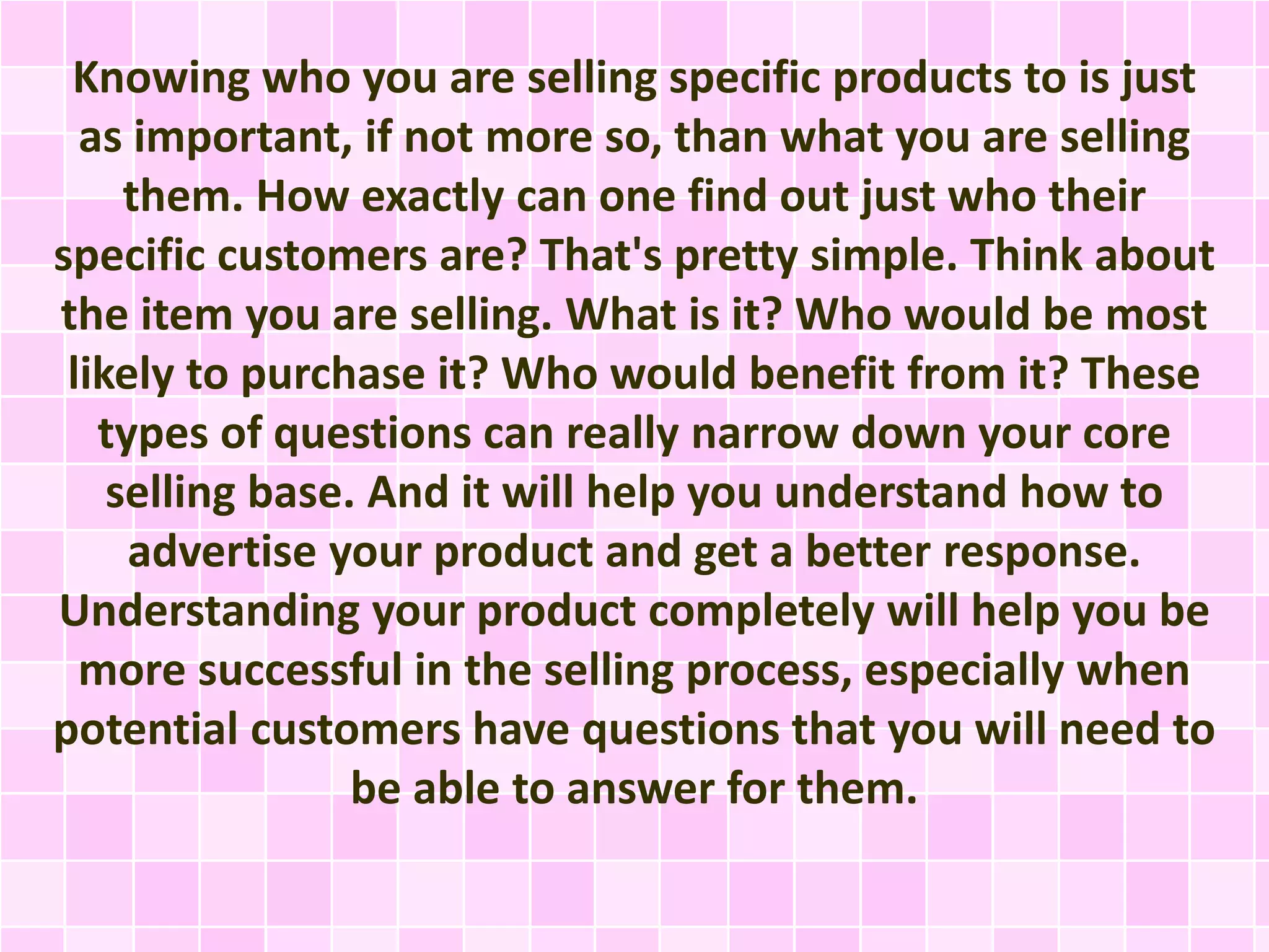 Knowing who you are selling specific products to is just 
as important, if not more so, than what you are selling 
them. How exactly can one find out just who their 
specific customers are? That's pretty simple. Think about 
the item you are selling. What is it? Who would be most 
likely to purchase it? Who would benefit from it? These 
types of questions can really narrow down your core 
selling base. And it will help you understand how to 
advertise your product and get a better response. 
Understanding your product completely will help you be 
more successful in the selling process, especially when 
potential customers have questions that you will need to 
be able to answer for them. 
 