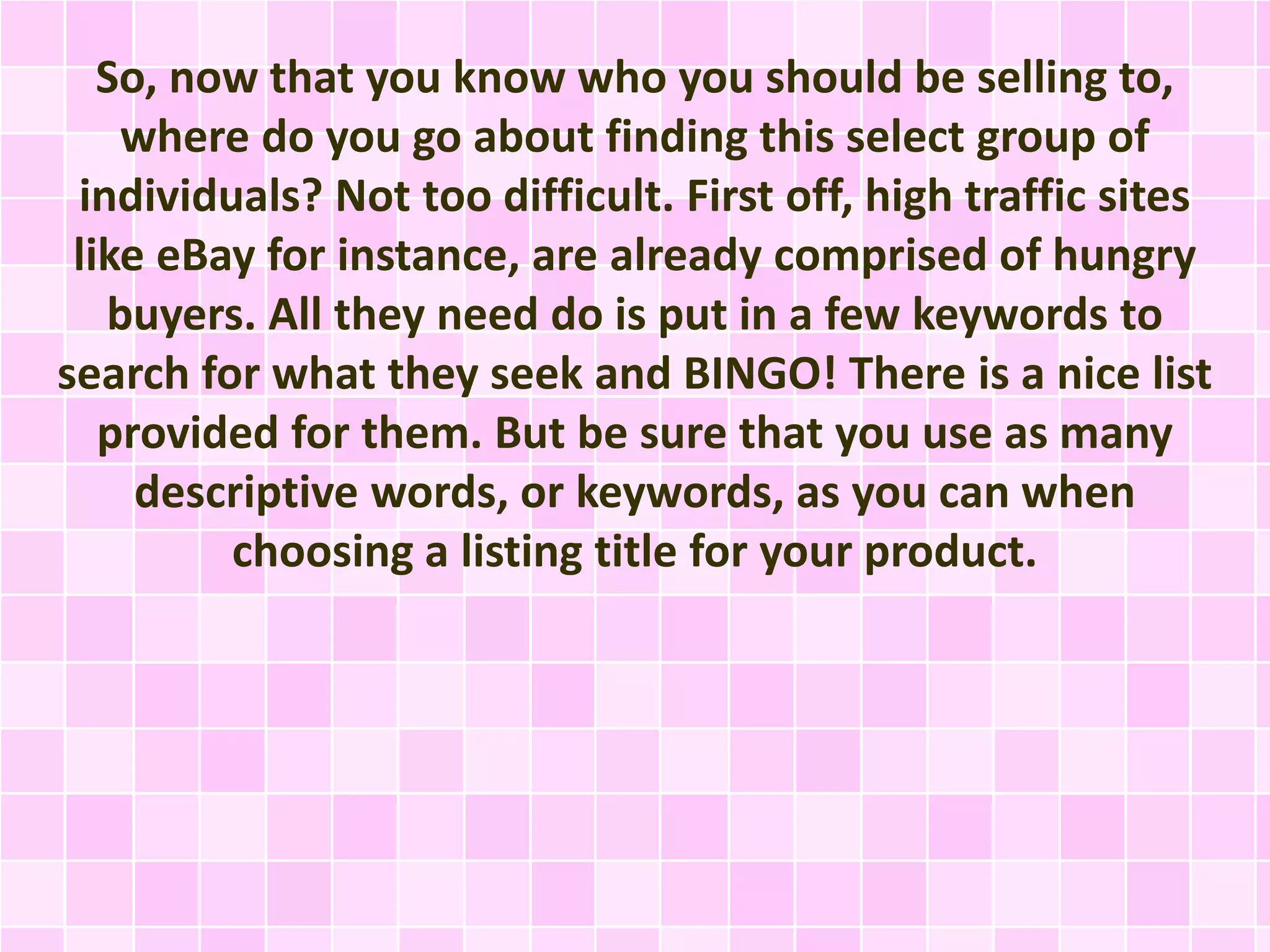 So, now that you know who you should be selling to, 
where do you go about finding this select group of 
individuals? Not too difficult. First off, high traffic sites 
like eBay for instance, are already comprised of hungry 
buyers. All they need do is put in a few keywords to 
search for what they seek and BINGO! There is a nice list 
provided for them. But be sure that you use as many 
descriptive words, or keywords, as you can when 
choosing a listing title for your product. 
 