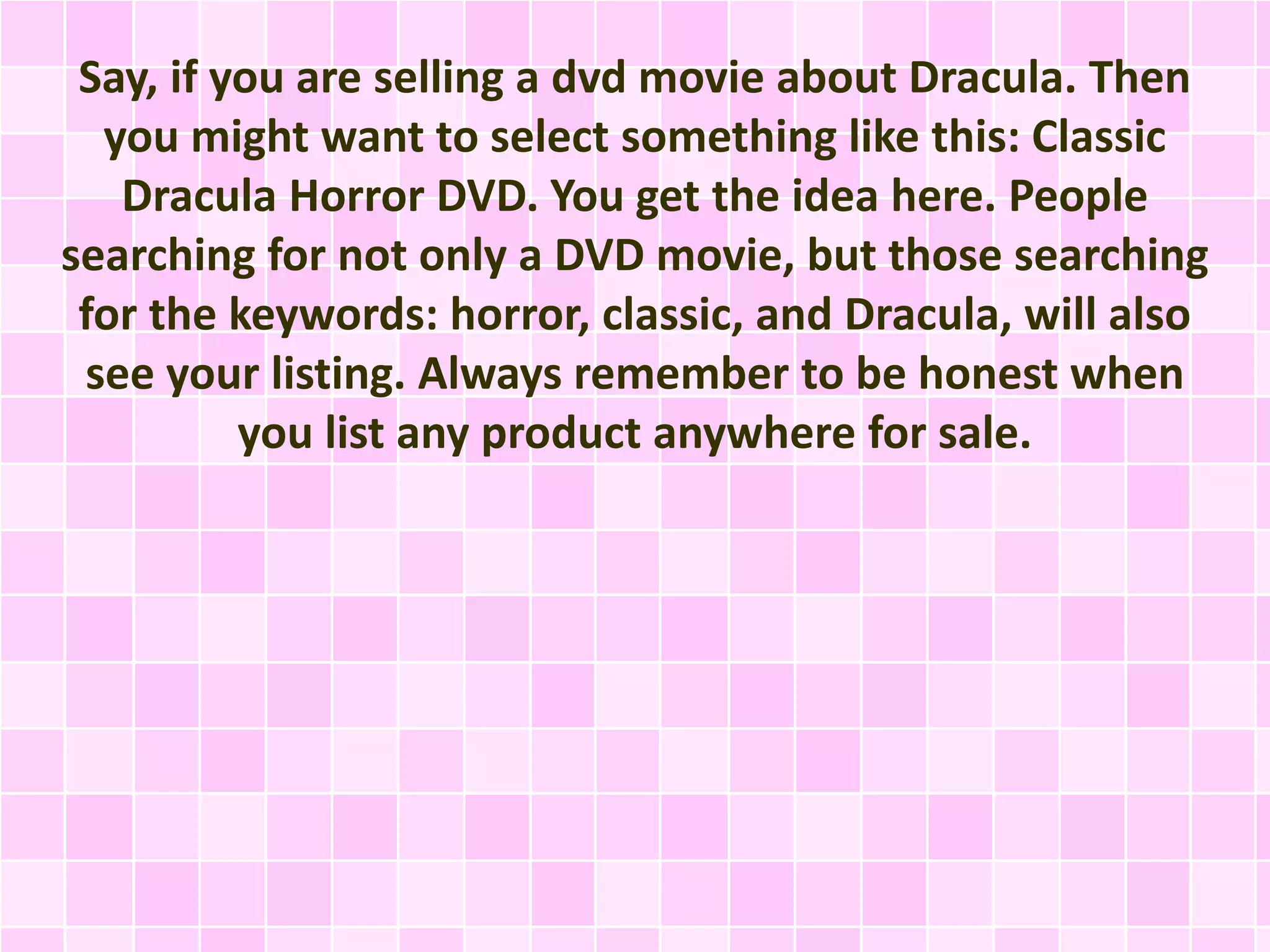 Say, if you are selling a dvd movie about Dracula. Then 
you might want to select something like this: Classic 
Dracula Horror DVD. You get the idea here. People 
searching for not only a DVD movie, but those searching 
for the keywords: horror, classic, and Dracula, will also 
see your listing. Always remember to be honest when 
you list any product anywhere for sale. 
 