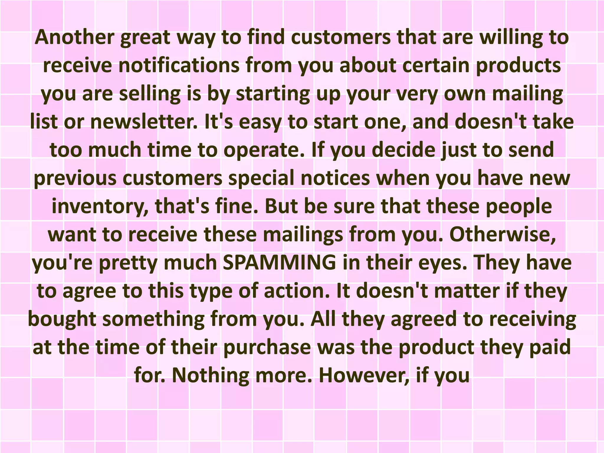 Another great way to find customers that are willing to 
receive notifications from you about certain products 
you are selling is by starting up your very own mailing 
list or newsletter. It's easy to start one, and doesn't take 
too much time to operate. If you decide just to send 
previous customers special notices when you have new 
inventory, that's fine. But be sure that these people 
want to receive these mailings from you. Otherwise, 
you're pretty much SPAMMING in their eyes. They have 
to agree to this type of action. It doesn't matter if they 
bought something from you. All they agreed to receiving 
at the time of their purchase was the product they paid 
for. Nothing more. However, if you 
 