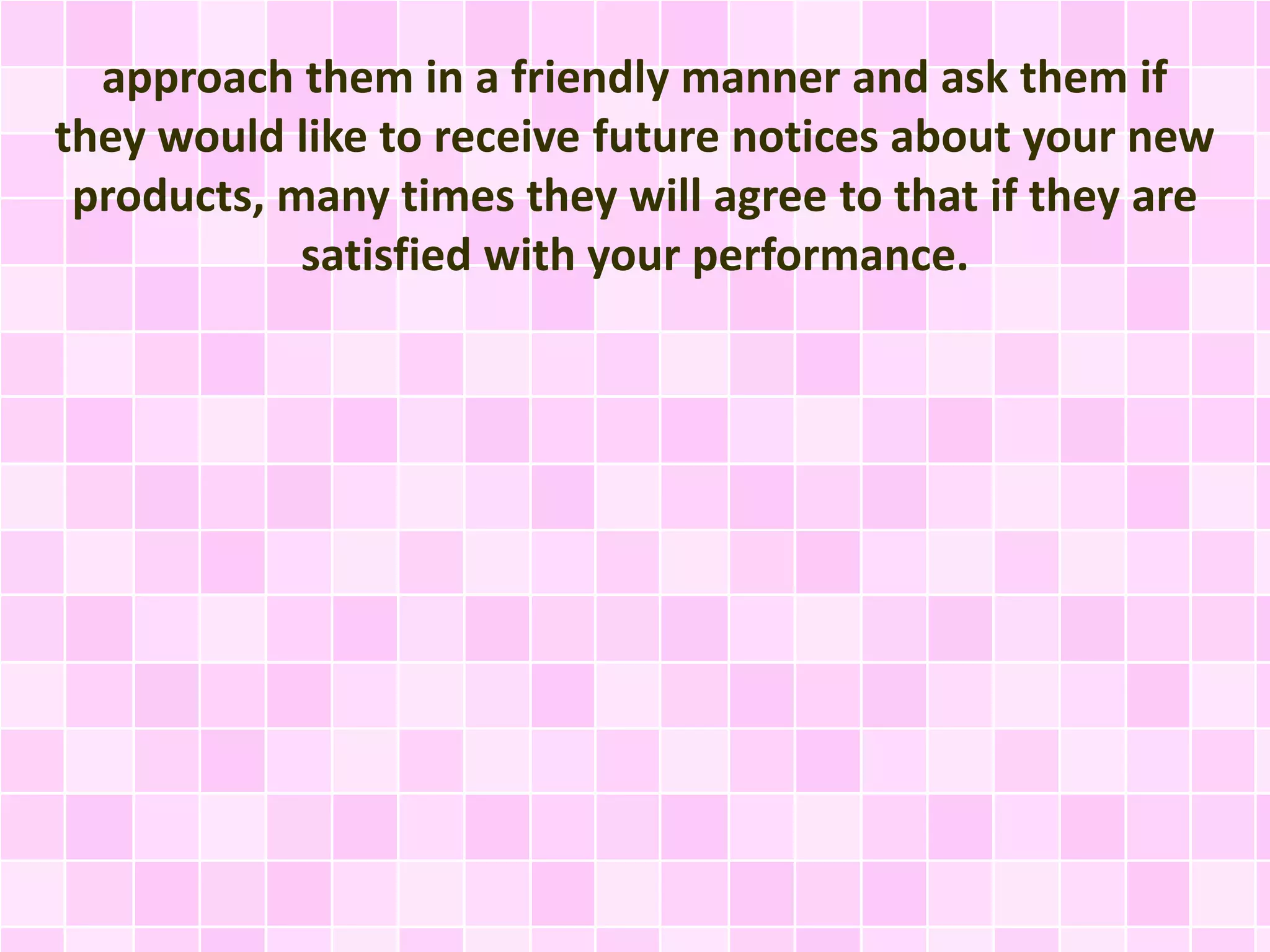 approach them in a friendly manner and ask them if 
they would like to receive future notices about your new 
products, many times they will agree to that if they are 
satisfied with your performance. 
 