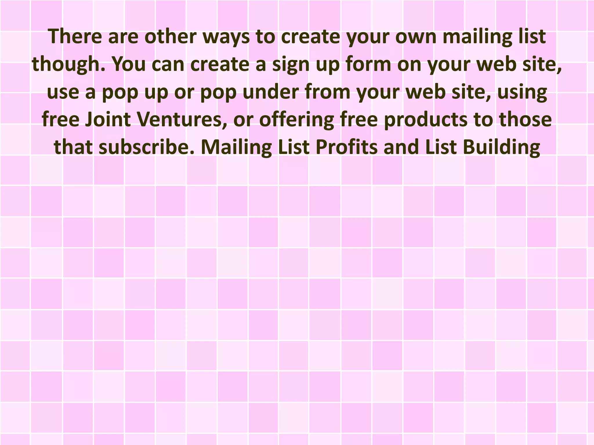 There are other ways to create your own mailing list 
though. You can create a sign up form on your web site, 
use a pop up or pop under from your web site, using 
free Joint Ventures, or offering free products to those 
that subscribe. Mailing List Profits and List Building 
 