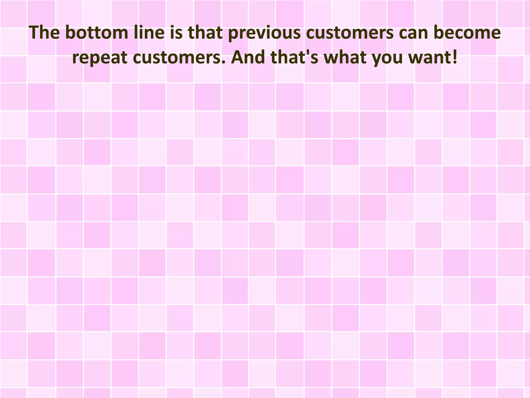 The bottom line is that previous customers can become 
repeat customers. And that's what you want! 
 