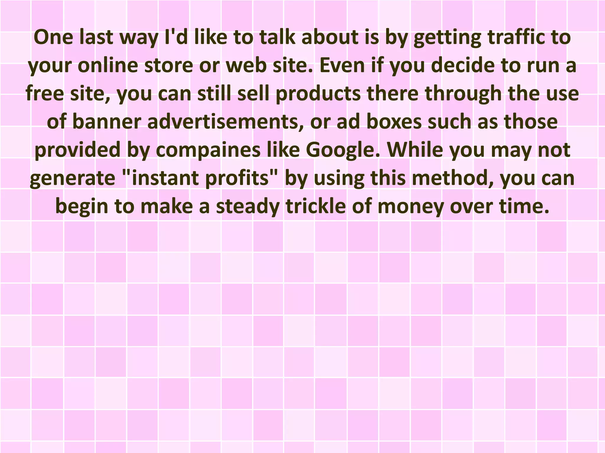 One last way I'd like to talk about is by getting traffic to 
your online store or web site. Even if you decide to run a 
free site, you can still sell products there through the use 
of banner advertisements, or ad boxes such as those 
provided by compaines like Google. While you may not 
generate "instant profits" by using this method, you can 
begin to make a steady trickle of money over time. 
 