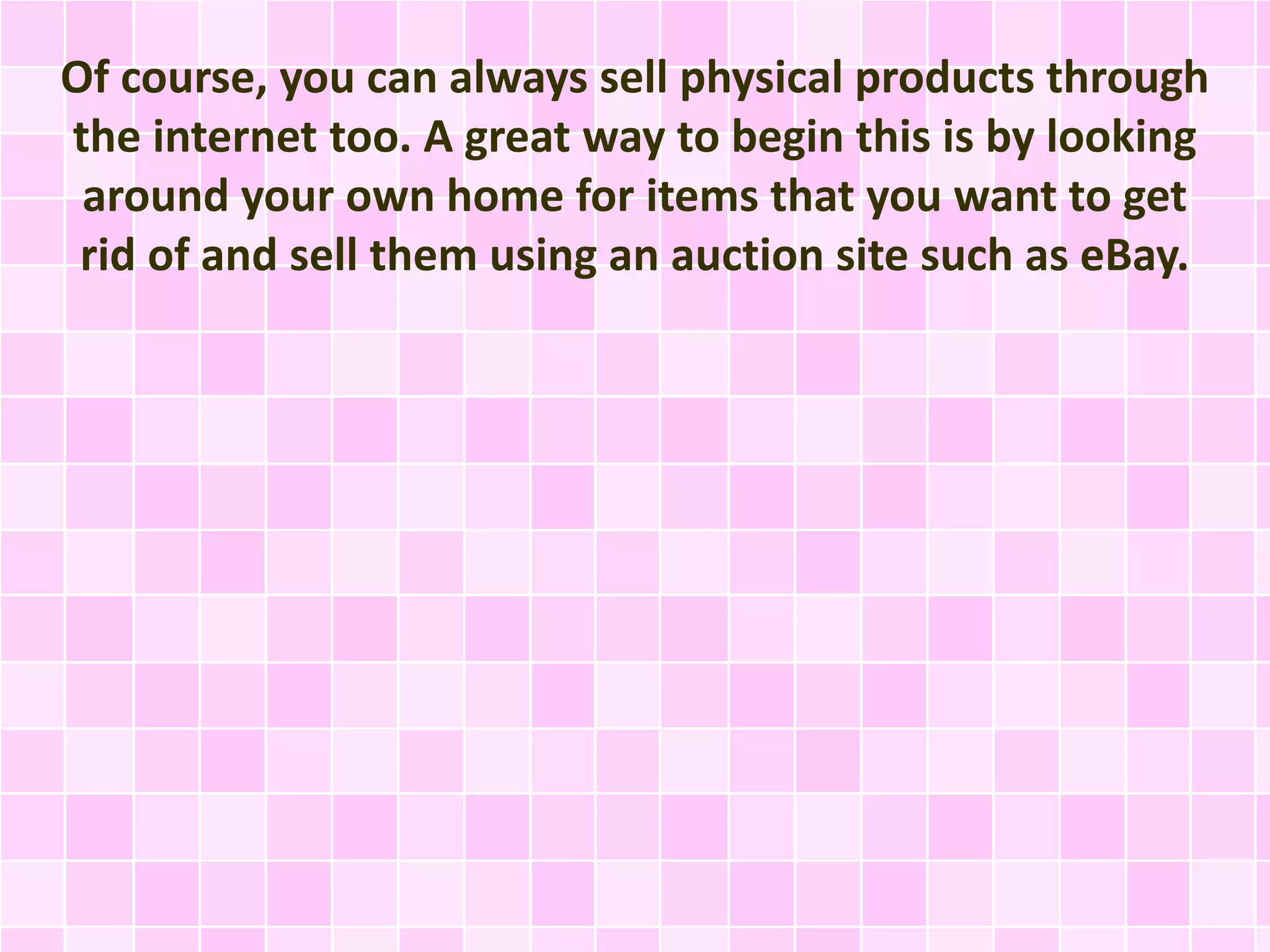 Of course, you can always sell physical products through 
the internet too. A great way to begin this is by looking 
around your own home for items that you want to get 
rid of and sell them using an auction site such as eBay. 
 