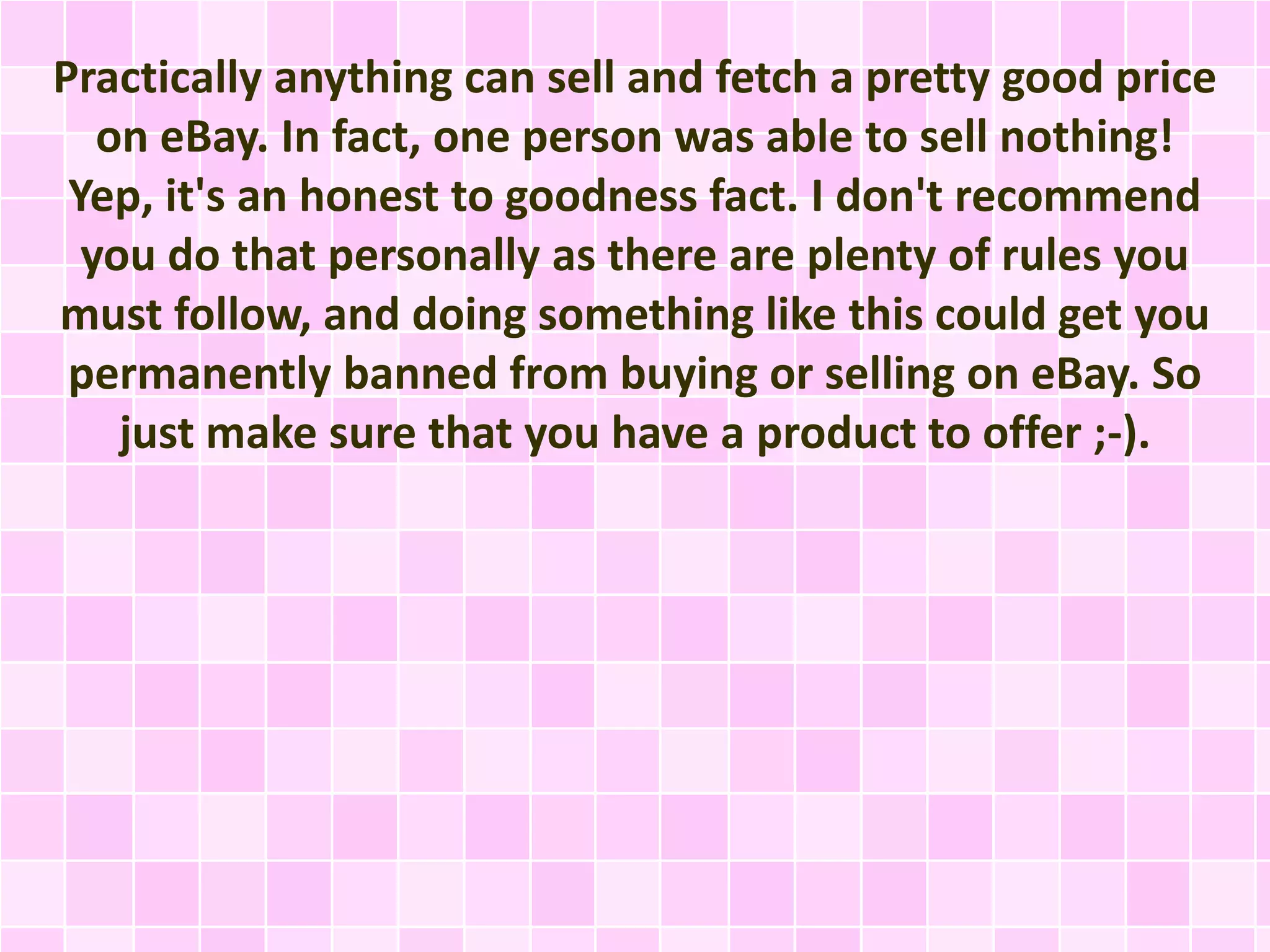 Practically anything can sell and fetch a pretty good price 
on eBay. In fact, one person was able to sell nothing! 
Yep, it's an honest to goodness fact. I don't recommend 
you do that personally as there are plenty of rules you 
must follow, and doing something like this could get you 
permanently banned from buying or selling on eBay. So 
just make sure that you have a product to offer ;-). 
 