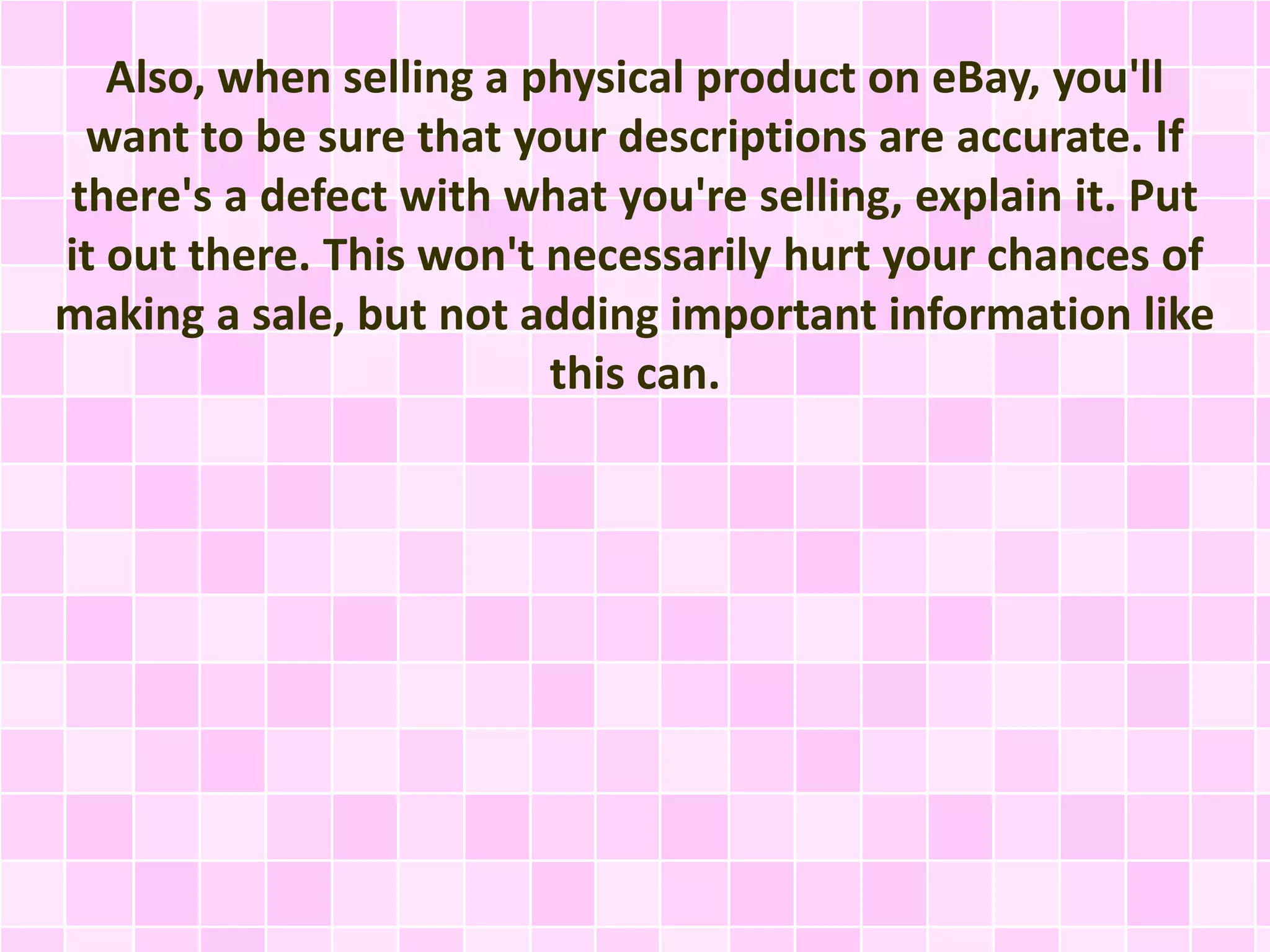 Also, when selling a physical product on eBay, you'll 
want to be sure that your descriptions are accurate. If 
there's a defect with what you're selling, explain it. Put 
it out there. This won't necessarily hurt your chances of 
making a sale, but not adding important information like 
this can. 
 
