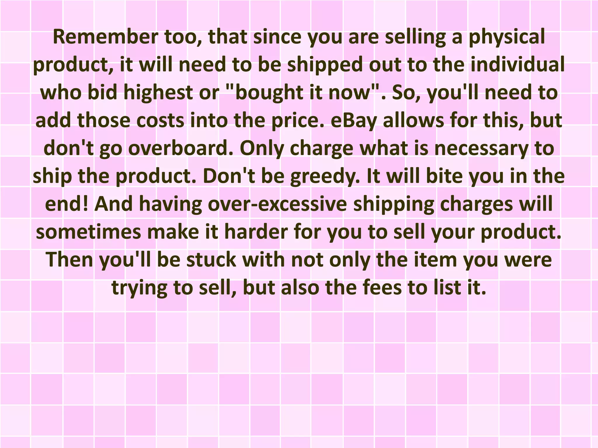 Remember too, that since you are selling a physical 
product, it will need to be shipped out to the individual 
who bid highest or "bought it now". So, you'll need to 
add those costs into the price. eBay allows for this, but 
don't go overboard. Only charge what is necessary to 
ship the product. Don't be greedy. It will bite you in the 
end! And having over-excessive shipping charges will 
sometimes make it harder for you to sell your product. 
Then you'll be stuck with not only the item you were 
trying to sell, but also the fees to list it. 
 