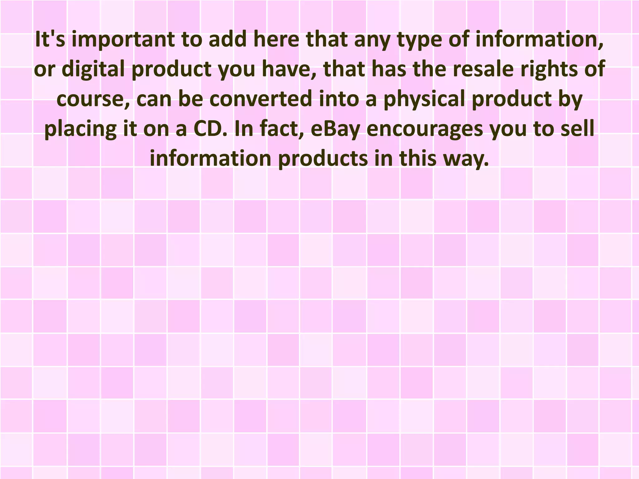 It's important to add here that any type of information, 
or digital product you have, that has the resale rights of 
course, can be converted into a physical product by 
placing it on a CD. In fact, eBay encourages you to sell 
information products in this way. 
 