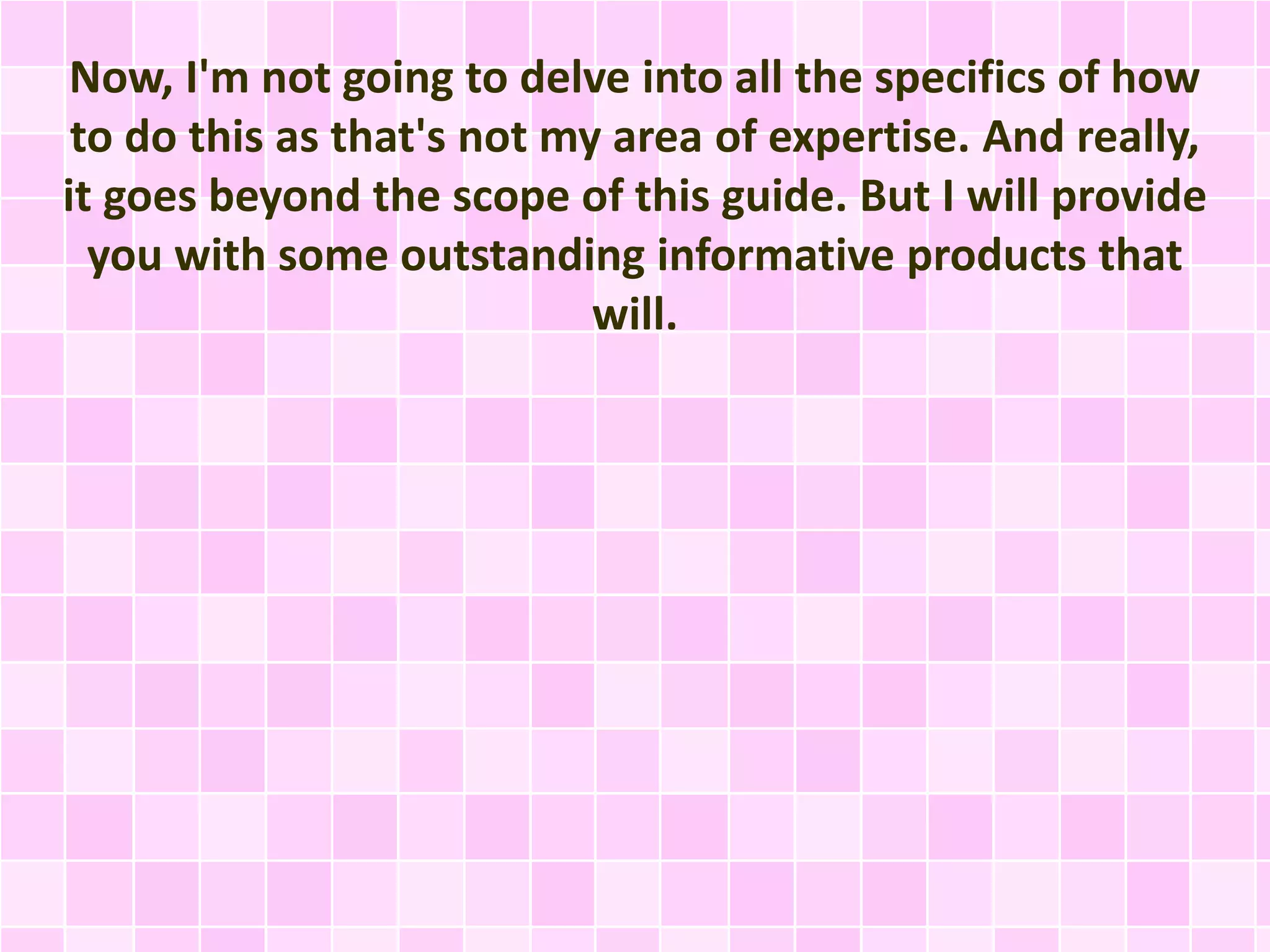 Now, I'm not going to delve into all the specifics of how 
to do this as that's not my area of expertise. And really, 
it goes beyond the scope of this guide. But I will provide 
you with some outstanding informative products that 
will. 
 