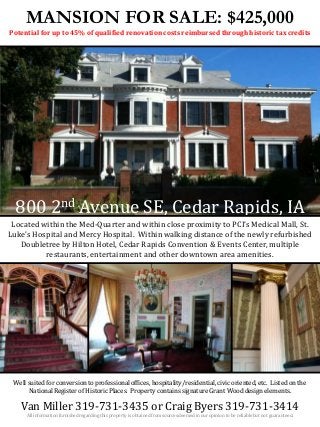 MANSION FOR SALE: $425,000
Potential for up to 45% of qualified renovation costs reimbursed through historic tax credits
800 2nd Avenue SE, Cedar Rapids, IA
Van Miller 319-731-3435 or Craig Byers 319-731-3414
All information furnished regarding this property is obtained from sources deemed in our opinion to be reliable but not guaranteed.
Located within the Med-Quarter and within close proximity to PCI’s Medical Mall, St.
Luke’s Hospital and Mercy Hospital. Within walking distance of the newly refurbished
Doubletree by Hilton Hotel, Cedar Rapids Convention & Events Center, multiple
restaurants, entertainment and other downtown area amenities.
Well suited for conversion to professional offices, hospitality/residential, civic oriented, etc. Listed on the
National Register of Historic Places. Property contains signature Grant Wood design elements.
 