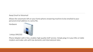 Away Email to Voicemail
Allows the voicemails left on your home phone answering machine to be emailed to your
personal email address in a wma file.
Hardware
Linksys SPA2102
Phone Adapter with 2 line, enables high-quality VoIP service. Simply plug it in your DSL or Cable
modem and make calls with low domestic and international rates.
 