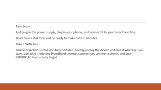 Easy Setup
Just plug in the power supply, plug in your phone, and connect it to your broadband line.
You'll hear a dial tone and be ready to make calls in minutes.
Take It With You :
Linksys SPA2102 is small and fully portable. Simply unplug the device and take it wherever you
want. Just plug it into any broadband Internet connection, connect a phone, and your
SKIVOIPLLC line is ready to go!
 