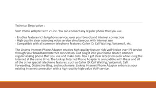 Technical Description :
VoIP Phone Adapter with 2 Line. You can connect any regular phone that you use.
- Enables feature-rich telephone service, over your broadband Internet connection
- High quality, clear sounding voice service simultaneous with Internet use
- Compatible with all common telephone features: Caller ID, Call Waiting, Voicemail, etc.
The Linksys Internet Phone Adapter enables high-quality feature-rich VoIP (voice over IP) service
through your broadband Internet connection. Just plug it into your home Router, connect
regular analog phone that you use and make calls. You`ll get clear reception even while using the
Internet at the same time. The Linksys Internet Phone Adapter is compatible with these and all
of the other special telephone features, such as Caller ID, Call Waiting, Voicemail, Call
Forwarding, Distinctive Ring, and much more. Linksys Internet Phone Adapter enhances your
existing Internet connection with a high-quality high-value VoIP service.
 