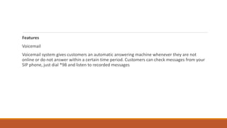 Features
Voicemail
Voicemail system gives customers an automatic answering machine whenever they are not
online or do not answer within a certain time period. Customers can check messages from your
SIP phone, just dial *98 and listen to recorded messages
 
