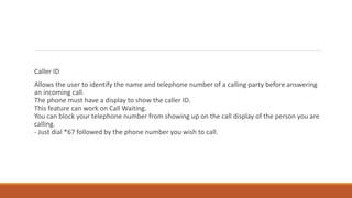 Caller ID
Allows the user to identify the name and telephone number of a calling party before answering
an incoming call.
The phone must have a display to show the caller ID.
This feature can work on Call Waiting.
You can block your telephone number from showing up on the call display of the person you are
calling.
- Just dial *67 followed by the phone number you wish to call.
 