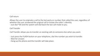 Call return
Allows the user to originate a call to the last party or number that called the user, regardless of
whether the user answered the original call or knows the caller`s identity.
- Just dial *69 and the system will dial back the last call made to you.
Call Transfer
Call Transfer allows you to transfer an existing calls to someone else when you want.
- Just press the FLASH button on your telephone, dial the number you wish to transfer.
- Wait for answer.
- Hang up the phone and the transfer will take place.
 