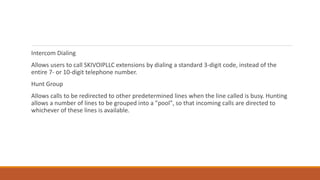 Intercom Dialing
Allows users to call SKIVOIPLLC extensions by dialing a standard 3-digit code, instead of the
entire 7- or 10-digit telephone number.
Hunt Group
Allows calls to be redirected to other predetermined lines when the line called is busy. Hunting
allows a number of lines to be grouped into a "pool", so that incoming calls are directed to
whichever of these lines is available.
 