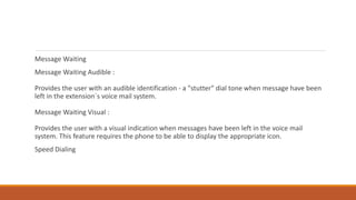 Message Waiting
Message Waiting Audible :
Provides the user with an audible identification - a "stutter" dial tone when message have been
left in the extension`s voice mail system.
Message Waiting Visual :
Provides the user with a visual indication when messages have been left in the voice mail
system. This feature requires the phone to be able to display the appropriate icon.
Speed Dialing
 