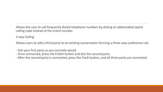 Allows the user to call frequently dialed telephone numbers by dialing an abbreviated speed
calling code instead of the entire number.
3-way Calling
Allows users to add a third party to an existing conversation forming a three-way conference call.
- Dial your first party as you normally would.
- Once connected, press the FLASH button and dial the second party.
- After the second party is connected, press the Flash button, and all three party are connected.
 