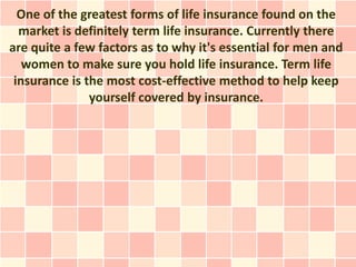 One of the greatest forms of life insurance found on the
  market is definitely term life insurance. Currently there
are quite a few factors as to why it's essential for men and
   women to make sure you hold life insurance. Term life
 insurance is the most cost-effective method to help keep
               yourself covered by insurance.
 