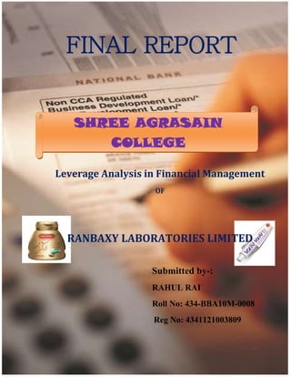 1 | P a g e
Shree Agrasain College 2012
FINAL REPORT
Leverage Analysis in Financial Management
OF
RANBAXY LABORATORIES LIMITED
Submitted by-:
RAHUL RAI
Roll No: 434-BBA10M-0008
Reg No: 4341121003809
SHREE AGRASAIN
COLLEGE
 