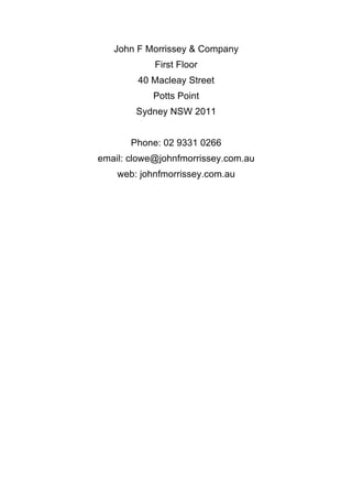 John F Morrissey & Company
First Floor
40 Macleay Street
Potts Point
Sydney NSW 2011
Phone: 02 9331 0266
email: clowe@johnfmorrissey.com.au
web: johnfmorrissey.com.au
	
 