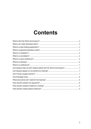 3	
	
	
	
Contents
	
What is the Fair Work Commission?	............................................................................................	4	
What is an unfair dismissal claim?	...............................................................................................	4	
What is a stop bullying application?	.............................................................................................	5	
What is a general protections claim?	...........................................................................................	5	
What is a mediation?	......................................................................................................................	6	
What is a conciliation?	...................................................................................................................	6	
What is a case conference?	..........................................................................................................	6	
What is a hearing?	..........................................................................................................................	6	
What is a conference?	...................................................................................................................	7	
Can lawyers help me with matters before the Fair Work Commission?	.................................	7	
Can lawyers appear on my behalf at a hearing?	........................................................................	7	
Can I bring a support person?	......................................................................................................	7	
Incurring legal costs	........................................................................................................................	8	
What documents will I need for the hearing?	..............................................................................	8	
How should I present my argument?	...........................................................................................	8	
How should I present evidence in writing?	..................................................................................	9	
How should I orally present evidence?	........................................................................................	9	
	
 